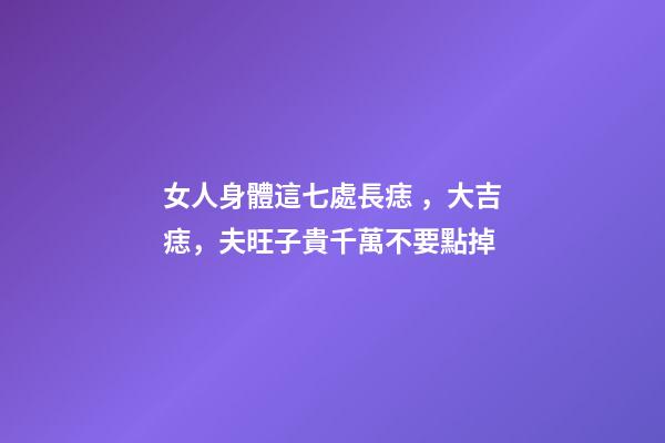 女人身體這七處長痣，大吉痣，夫旺子貴千萬不要點掉
